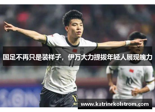 国足不再只是装样子，伊万大力提拔年轻人展现魄力